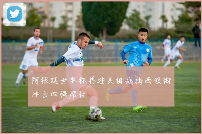 阿根廷世界杯再迎关键战梅西领衔冲击四强席位