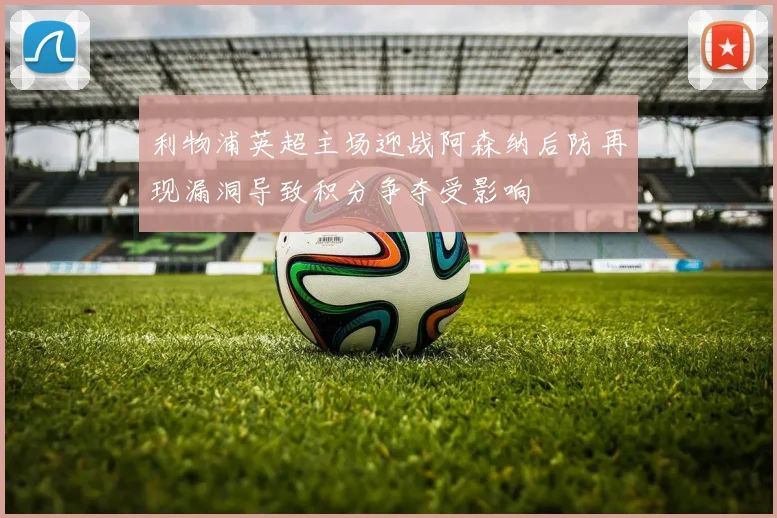 利物浦英超主场迎战阿森纳后防再现漏洞导致积分争夺受影响