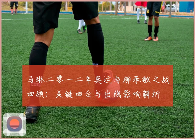 马琳二零一二年奥运与柳承敏之战回顾:关键回合与出线影响解析