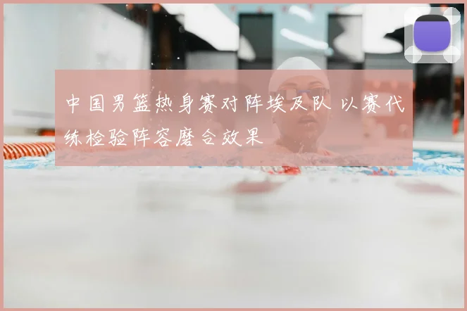 中国男篮热身赛对阵埃及队 以赛代练检验阵容磨合效果