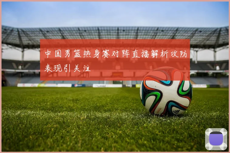 中国男篮热身赛对阵直播解析攻防表现引关注