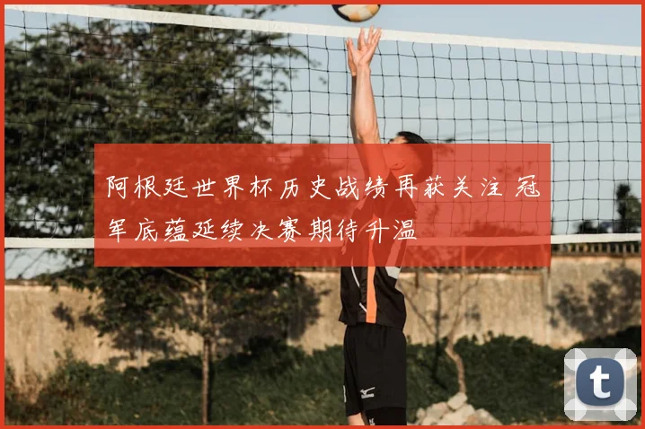 阿根廷世界杯历史战绩再获关注 冠军底蕴延续决赛期待升温