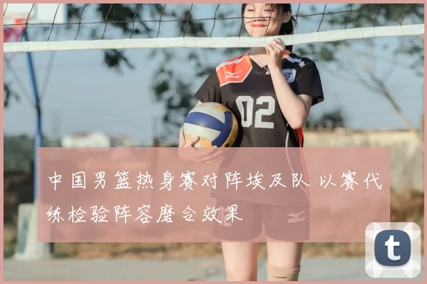 中国男篮热身赛对阵埃及队 以赛代练检验阵容磨合效果