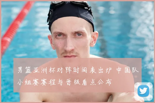 男篮亚洲杯对阵时间表出炉 中国队小组赛赛程与晋级看点公布