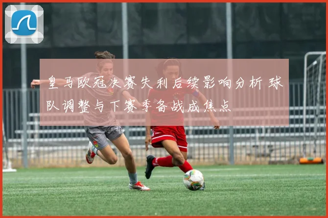 皇马欧冠决赛失利后续影响分析 球队调整与下赛季备战成焦点
