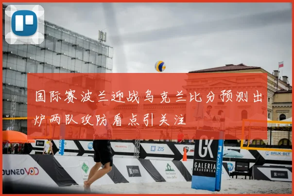 国际赛波兰迎战乌克兰比分预测出炉两队攻防看点引关注