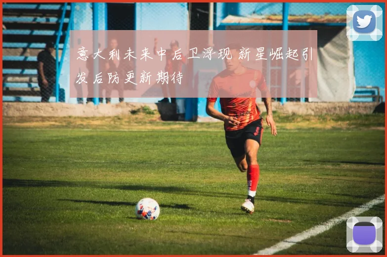 意大利未来中后卫浮现 新星崛起引发后防更新期待