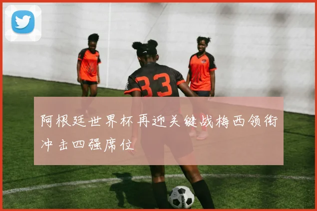 阿根廷世界杯再迎关键战梅西领衔冲击四强席位