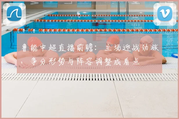 鲁能中超直播前瞻:主场迎战劲旅,争分形势与阵容调整成看点