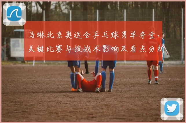 马琳北京奥运会乒乓球男单夺金,关键比赛与技战术影响及看点分析