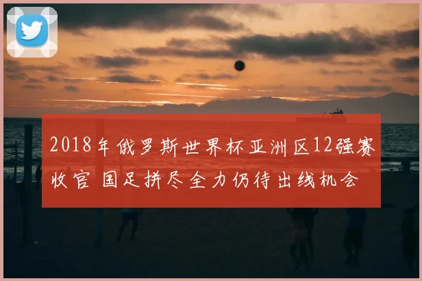 2018年俄罗斯世界杯亚洲区12强赛收官 国足拼尽全力仍待出线机会
