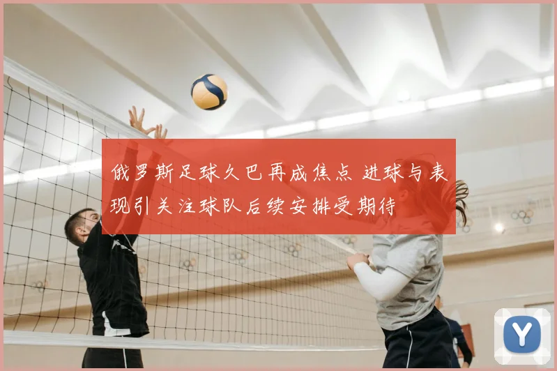 俄罗斯足球久巴再成焦点 进球与表现引关注球队后续安排受期待