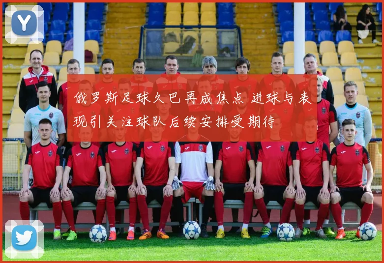 俄罗斯足球久巴再成焦点 进球与表现引关注球队后续安排受期待