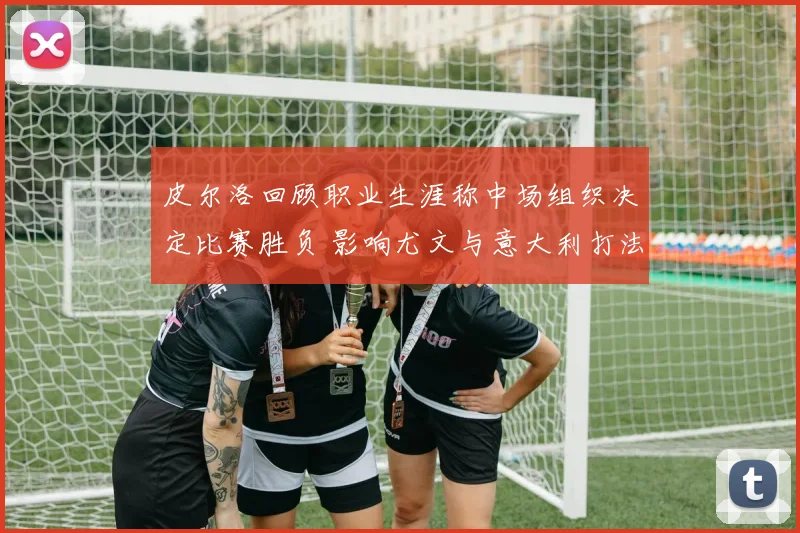 皮尔洛回顾职业生涯称中场组织决定比赛胜负 影响尤文与意大利打法