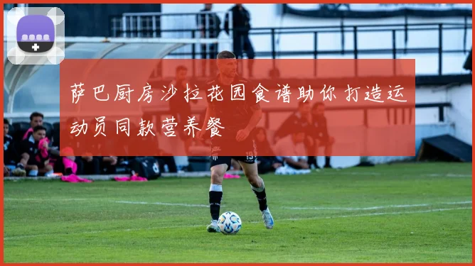 萨巴厨房沙拉花园食谱助你打造运动员同款营养餐