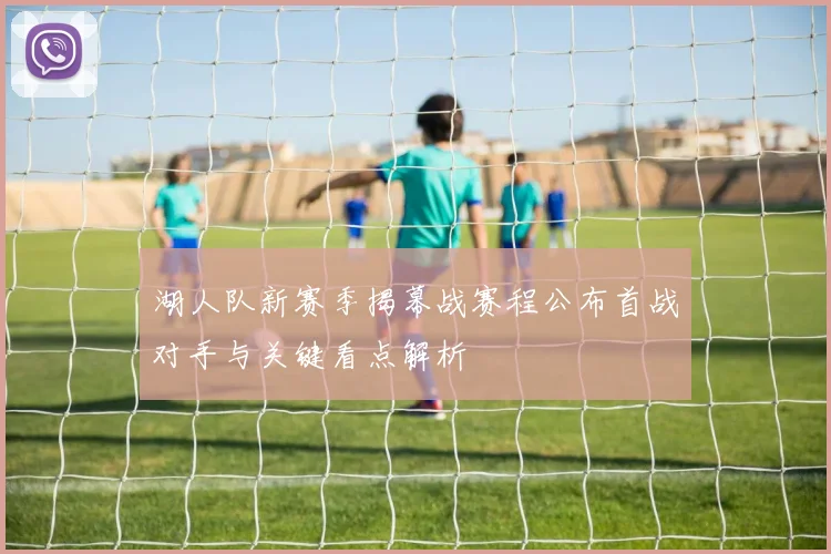 湖人队新赛季揭幕战赛程公布首战对手与关键看点解析