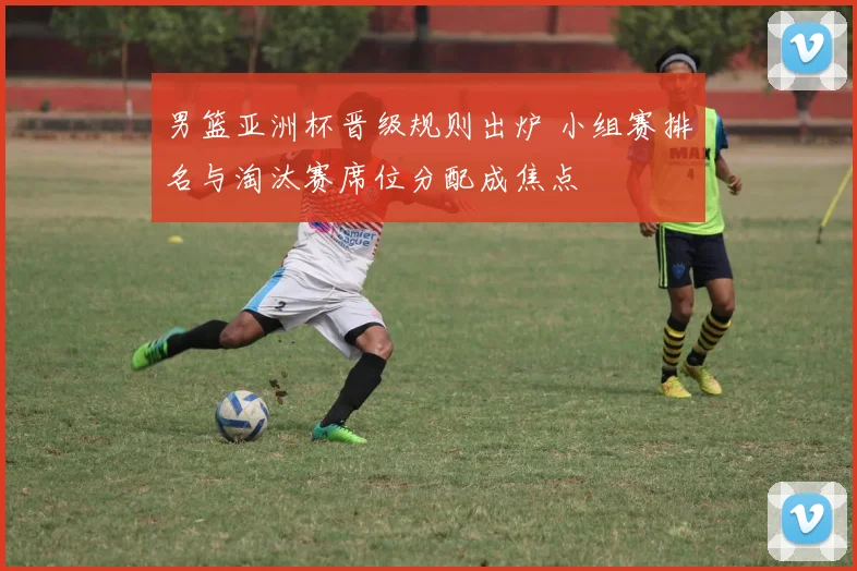 男篮亚洲杯晋级规则出炉 小组赛排名与淘汰赛席位分配成焦点