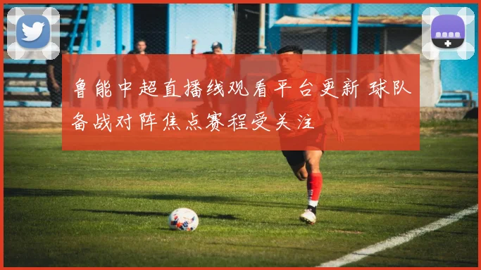 鲁能中超直播线观看平台更新 球队备战对阵焦点赛程受关注