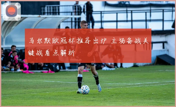 马尔默欧冠杯推荐出炉 主场备战关键战看点解析