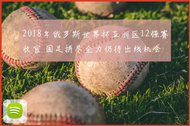 2018年俄罗斯世界杯亚洲区12强赛收官 国足拼尽全力仍待出线机会