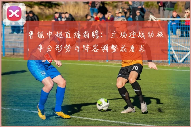鲁能中超直播前瞻：主场迎战劲旅，争分形势与阵容调整成看点
