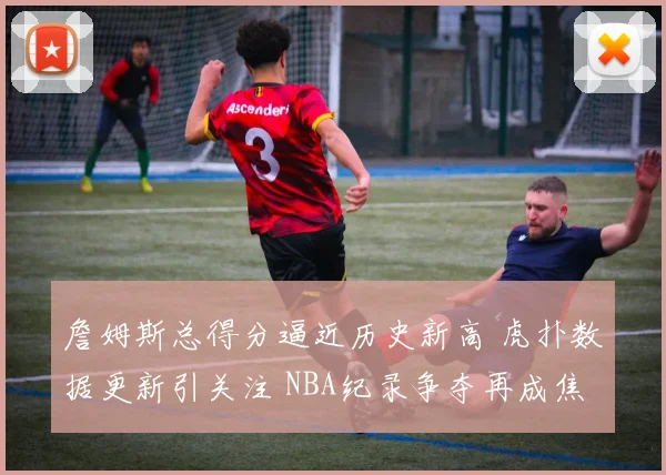 詹姆斯总得分逼近历史新高 虎扑数据更新引关注 NBA纪录争夺再成焦点