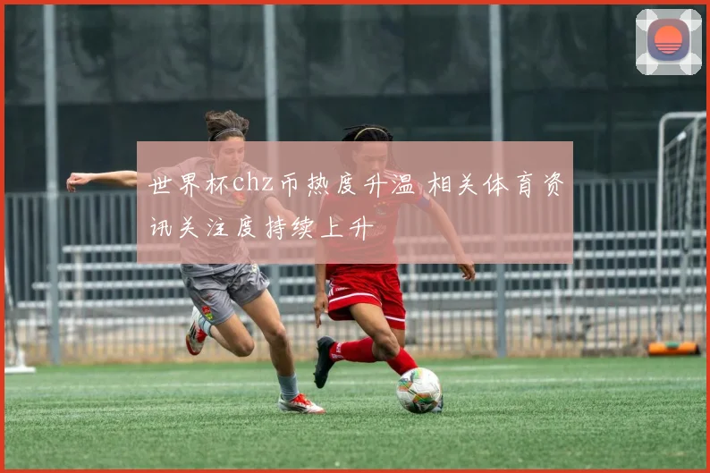 世界杯chz币热度升温 相关体育资讯关注度持续上升