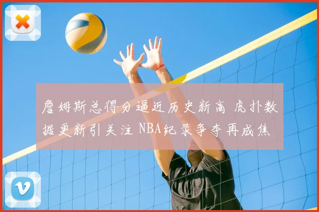詹姆斯总得分逼近历史新高 虎扑数据更新引关注 NBA纪录争夺再成焦点